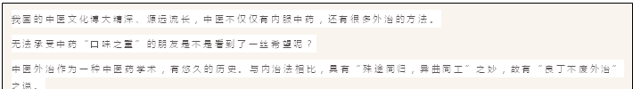文本框: 我国的中医文化博大精深、源远流长,中医不仅仅有内服中药,还有很多外治的方法。
无法承受中药“口味之重”的朋友是不是看到了一丝希望呢?
中医外治作为一种中医药学术,有悠久的历史。与内治法相比,具有“殊途同归,异曲同工”之妙,故有“良丁不废外治”之说。