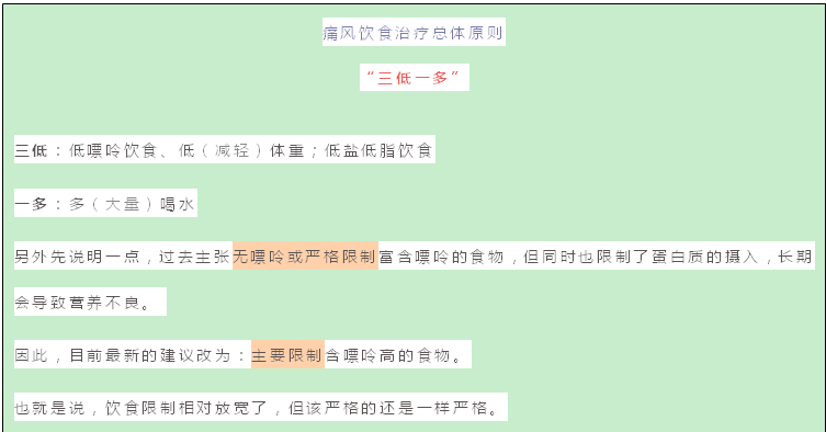 文本框: 痛风饮食治疗总体原则
“三低一多”
三低:低嘌呤饮食、低(减轻)体重;低盐低脂饮食
一多:多(大量)喝水
另外先说明一点,过去主张无嘌呤或严格限制富含嘌呤的食物,但同时也限制了蛋白质的摄入,长期会导致营养不良。
因此,目前最新的建议改为:主要限制含嘌呤高的食物。
也就是说,饮食限制相对放宽了,但该严格的还是一样严格。