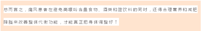 文本框: 总而言之,痛风患者在避免高嘌呤含量食物、酒类和甜饮料的同时,还得合理营养和减肥降脂来改善整体代谢功能,才能真正把身体调整好!